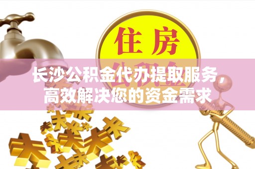 道滘长沙公积金代办提取服务，高效解决您的资金需求