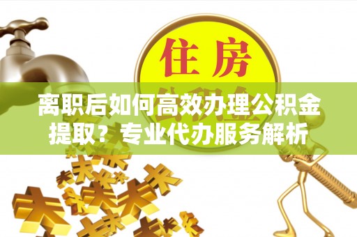 道滘离职后如何高效办理公积金提取？专业代办服务解析