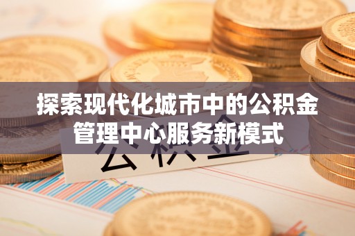 道滘探索现代化城市中的公积金管理中心服务新模式