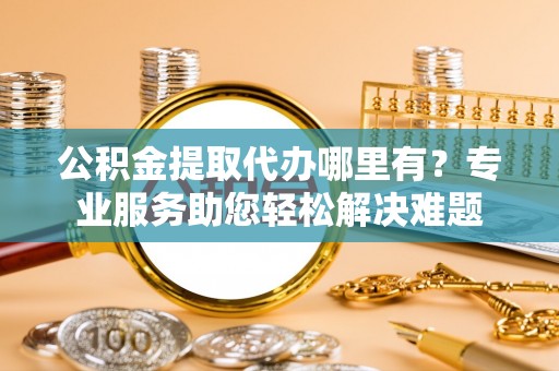道滘公积金提取代办哪里有？专业服务助您轻松解决难题