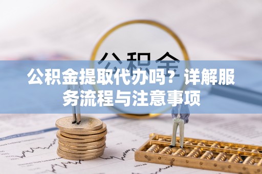 道滘公积金提取代办吗？详解服务流程与注意事项