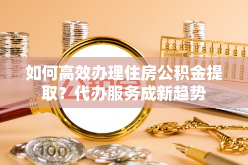 道滘如何高效办理住房公积金提取？代办服务成新趋势