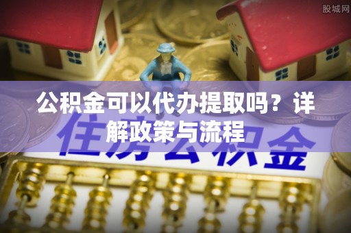 道滘公积金可以代办提取吗？详解政策与流程