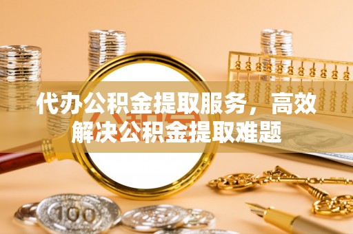 道滘代办公积金提取服务，高效解决公积金提取难题