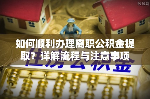 道滘如何顺利办理离职公积金提取？详解流程与注意事项