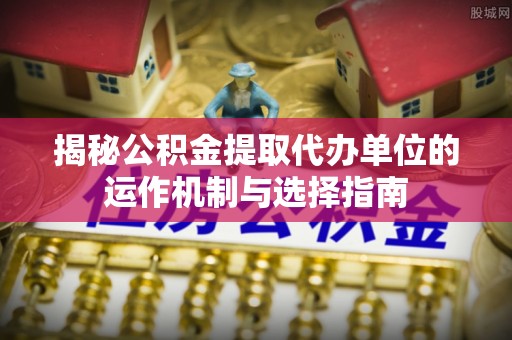 道滘揭秘公积金提取代办单位的运作机制与选择指南