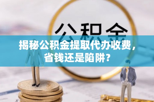 道滘揭秘公积金提取代办收费，省钱还是陷阱？