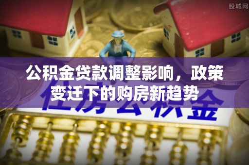 道滘公积金贷款调整影响，政策变迁下的购房新趋势