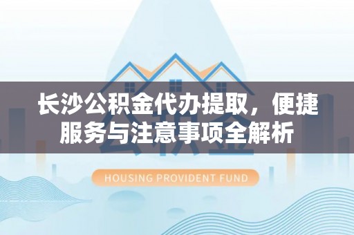 道滘长沙公积金代办提取，便捷服务与注意事项全解析
