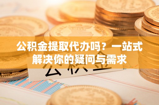 道滘公积金提取代办吗？一站式解决你的疑问与需求