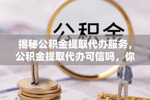 道滘揭秘公积金提取代办服务，公积金提取代办可信吗，你需要知道的真相