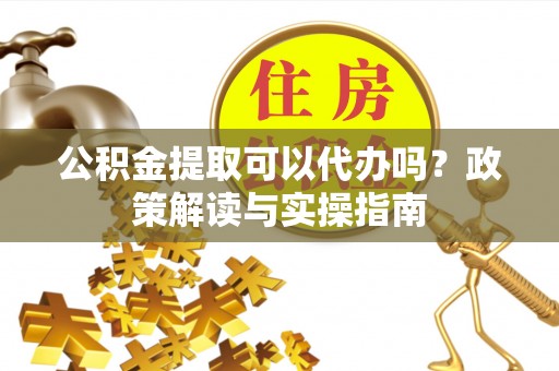 道滘公积金提取可以代办吗？政策解读与实操指南