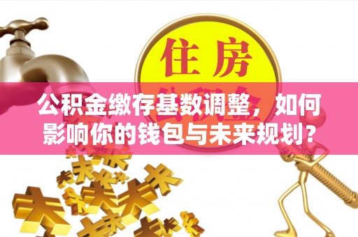道滘公积金缴存基数调整，如何影响你的钱包与未来规划？
