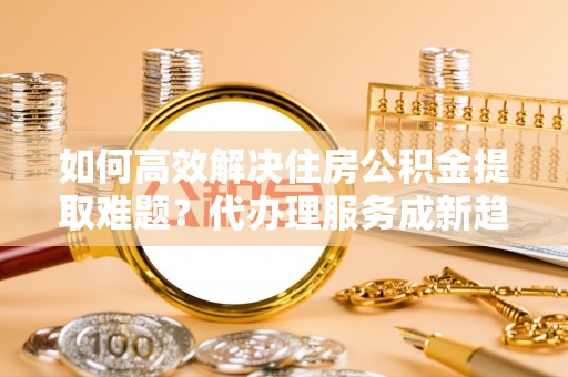 道滘如何高效解决住房公积金提取难题？代办理服务成新趋势