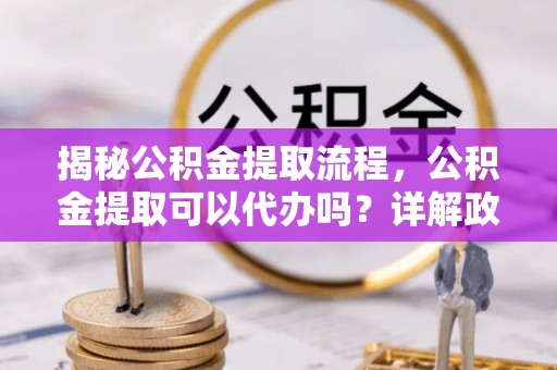 道滘揭秘公积金提取流程，公积金提取可以代办吗？详解政策与实操技巧