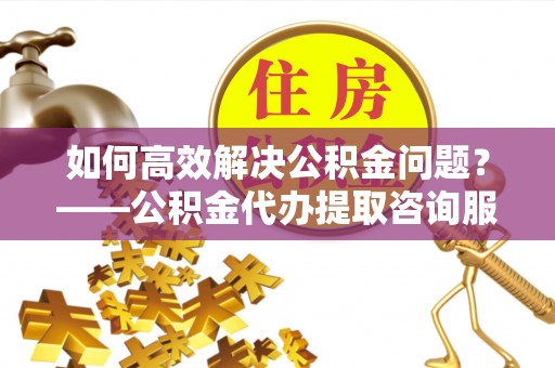 道滘如何高效解决公积金问题？——公积金代办提取咨询服务指南