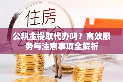 道滘公积金提取代办吗？高效服务与注意事项全解析