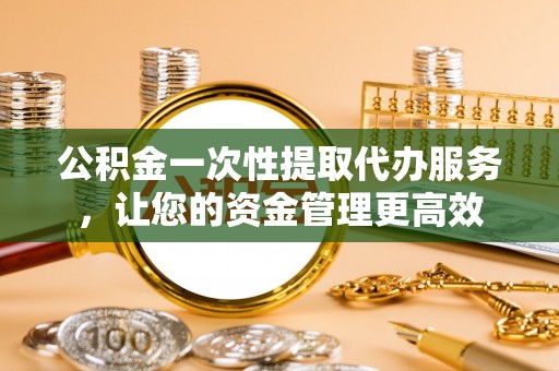道滘公积金一次性提取代办服务，让您的资金管理更高效