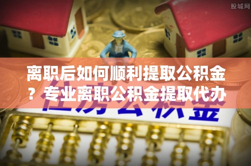 道滘离职后如何顺利提取公积金？专业离职公积金提取代办服务指南