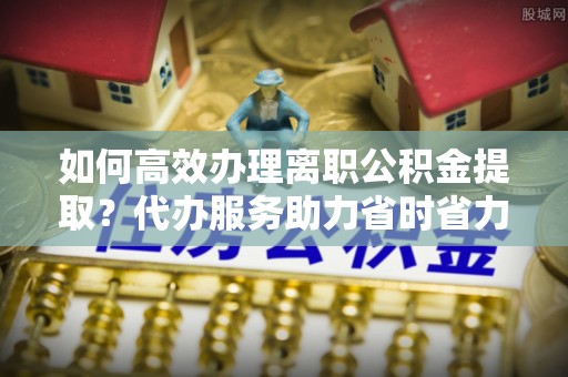 道滘如何高效办理离职公积金提取？代办服务助力省时省力