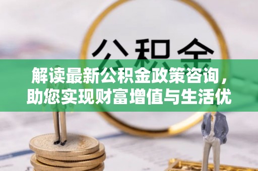 道滘解读最新公积金政策咨询，助您实现财富增值与生活优化