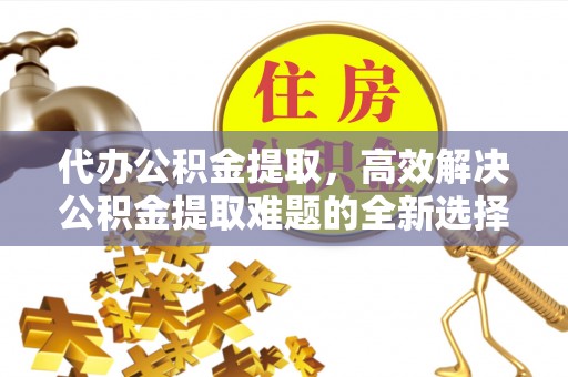 道滘代办公积金提取，高效解决公积金提取难题的全新选择