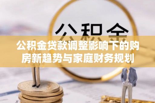 道滘公积金贷款调整影响下的购房新趋势与家庭财务规划