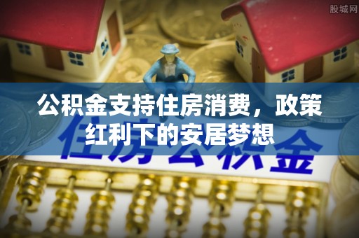 道滘公积金支持住房消费，政策红利下的安居梦想