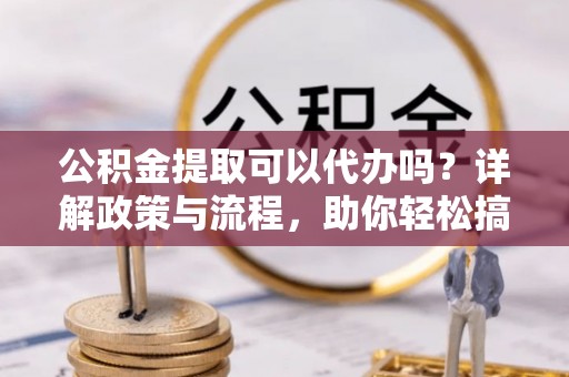 道滘公积金提取可以代办吗？详解政策与流程，助你轻松搞定！