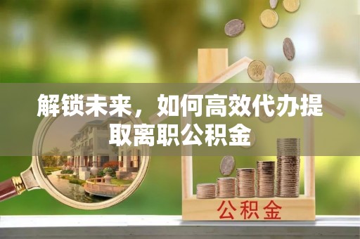 道滘解锁未来，如何高效代办提取离职公积金