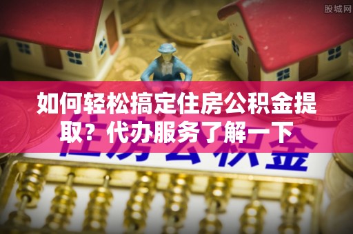 道滘如何轻松搞定住房公积金提取？代办服务了解一下