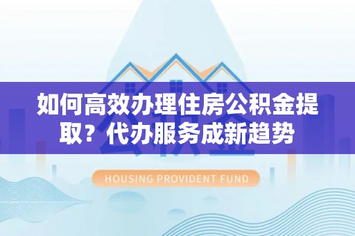道滘如何高效办理住房公积金提取？代办服务成新趋势