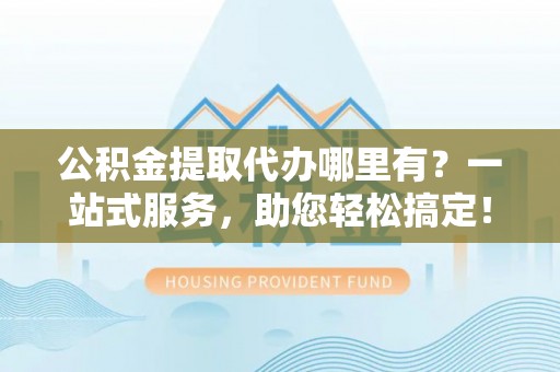 道滘公积金提取代办哪里有？一站式服务，助您轻松搞定！
