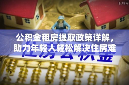 道滘公积金租房提取政策详解，助力年轻人轻松解决住房难题