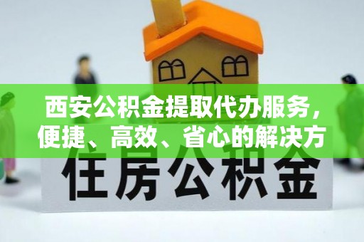 道滘西安公积金提取代办服务，便捷、高效、省心的解决方案