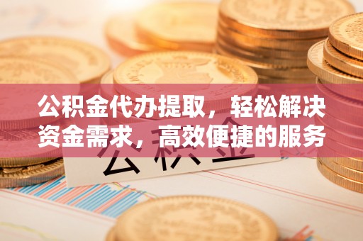道滘公积金代办提取，轻松解决资金需求，高效便捷的服务选择