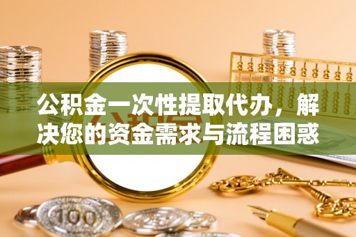 道滘公积金一次性提取代办，解决您的资金需求与流程困惑