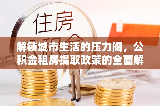 道滘解锁城市生活的压力阀，公积金租房提取政策的全面解析与实践指南