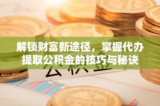 道滘解锁财富新途径，掌握代办提取公积金的技巧与秘诀