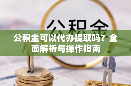 道滘公积金可以代办提取吗？全面解析与操作指南