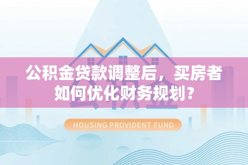 道滘公积金贷款调整后，买房者如何优化财务规划？