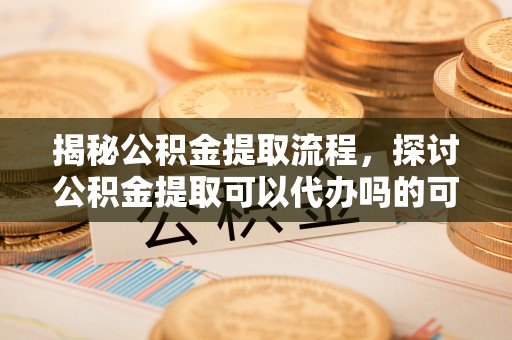 道滘揭秘公积金提取流程，探讨公积金提取可以代办吗的可行性与注意事项