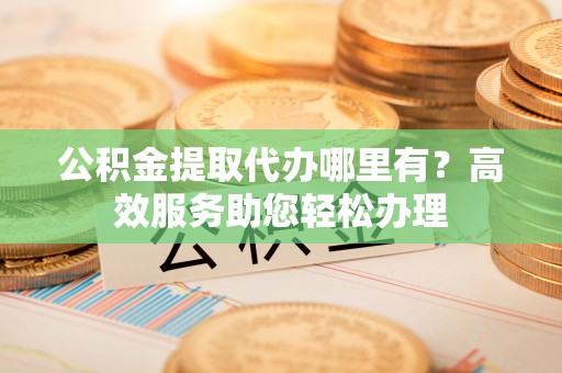 道滘公积金提取代办哪里有？高效服务助您轻松办理