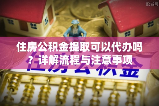 道滘住房公积金提取可以代办吗？详解流程与注意事项