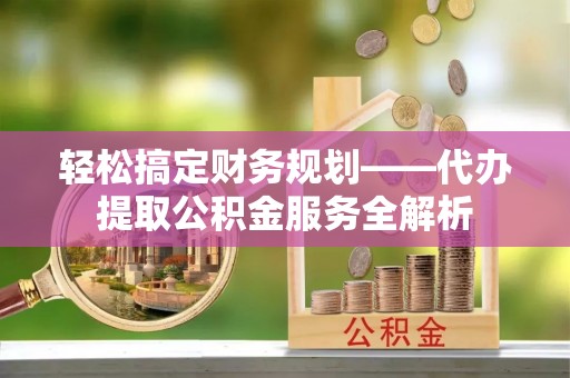 道滘轻松搞定财务规划——代办提取公积金服务全解析
