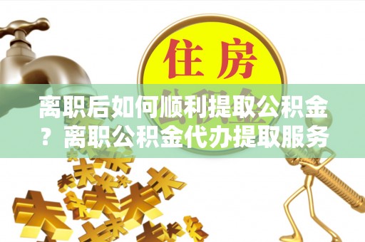 道滘离职后如何顺利提取公积金？离职公积金代办提取服务助力无忧办理