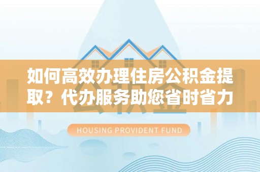 道滘如何高效办理住房公积金提取？代办服务助您省时省力