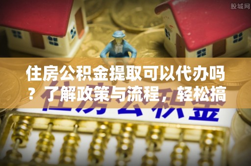 道滘住房公积金提取可以代办吗？了解政策与流程，轻松搞定公积金提取