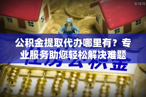 道滘公积金提取代办哪里有？专业服务助您轻松解决难题