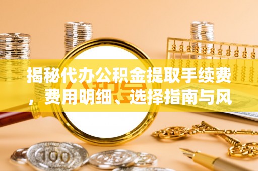 道滘揭秘代办公积金提取手续费，费用明细、选择指南与风险防范